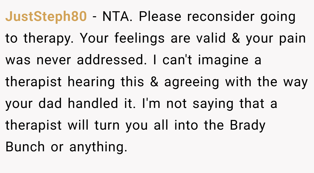 JustSteph80 − NTA. Please reconsider going to therapy. Your feelings are valid & your pain was never addressed. I can't imagine a therapist hearing this & agreeing with the way your dad handled it. I'm not saying that a therapist will turn you all into the Brady Bunch or anything.