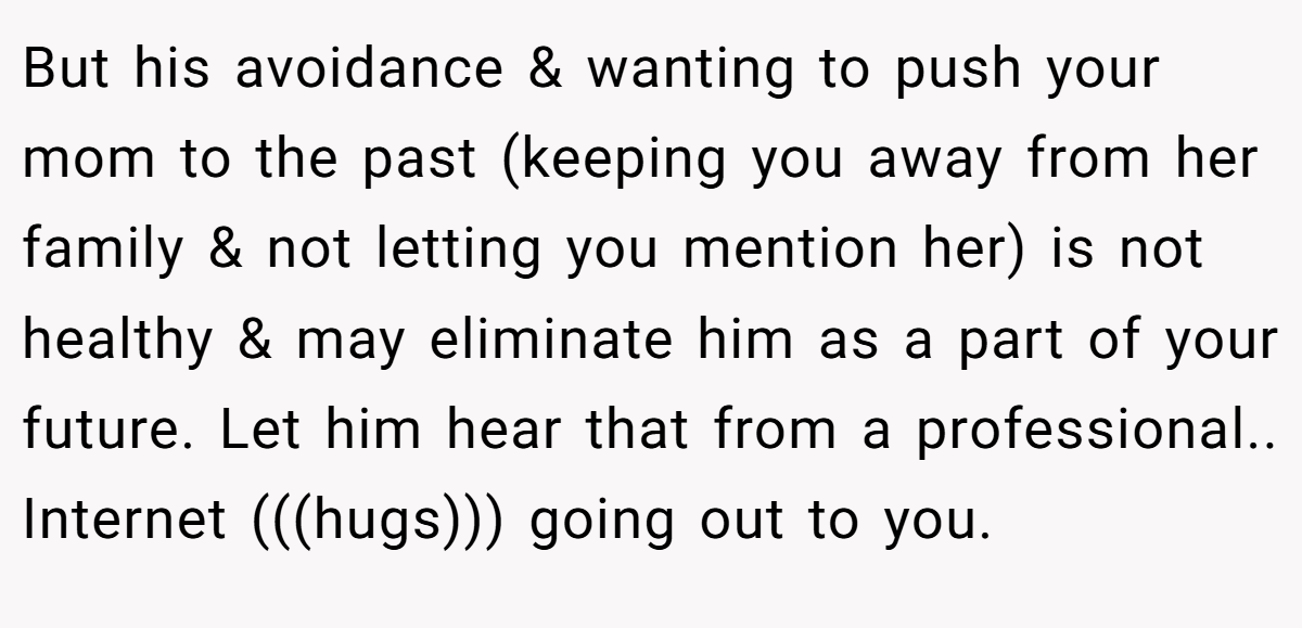 But his avoidance & wanting to push your mom to the past (keeping you away from her family & not letting you mention her) is not healthy & may eliminate him as a part of your future. Let him hear that from a professional.. Internet (((hugs))) going out to you.