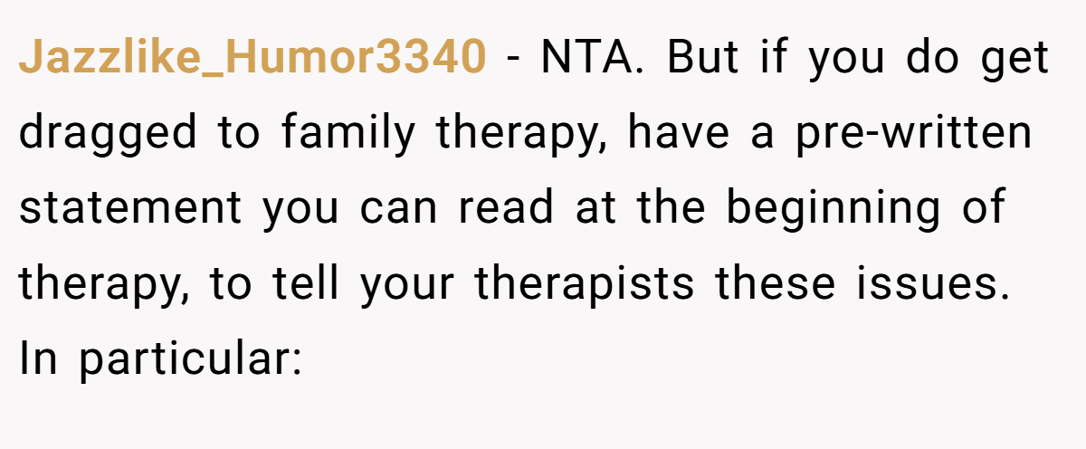 Jazzlike_Humor3340 − NTA. But if you do get dragged to family therapy, have a pre-written statement you can read at the beginning of therapy, to tell your therapists these issues. In particular: