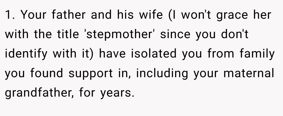 1. Your father and his wife (I won't grace her with the title 'stepmother' since you don't identify with it) have isolated you from family you found support in, including your maternal grandfather, for years.