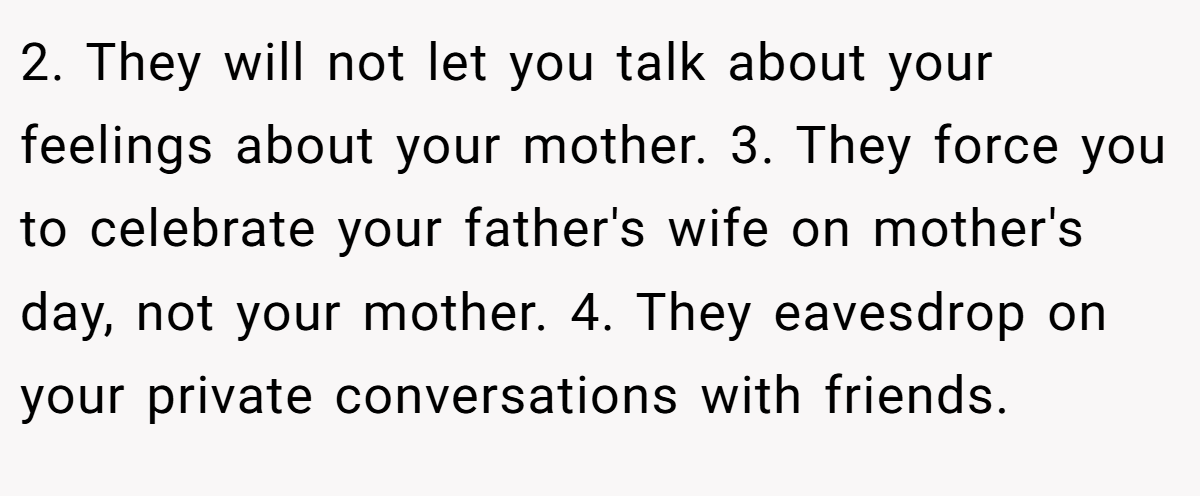 2. They will not let you talk about your feelings about your mother. 3. They force you to celebrate your father's wife on mother's day, not your mother. 4. They eavesdrop on your private conversations with friends.