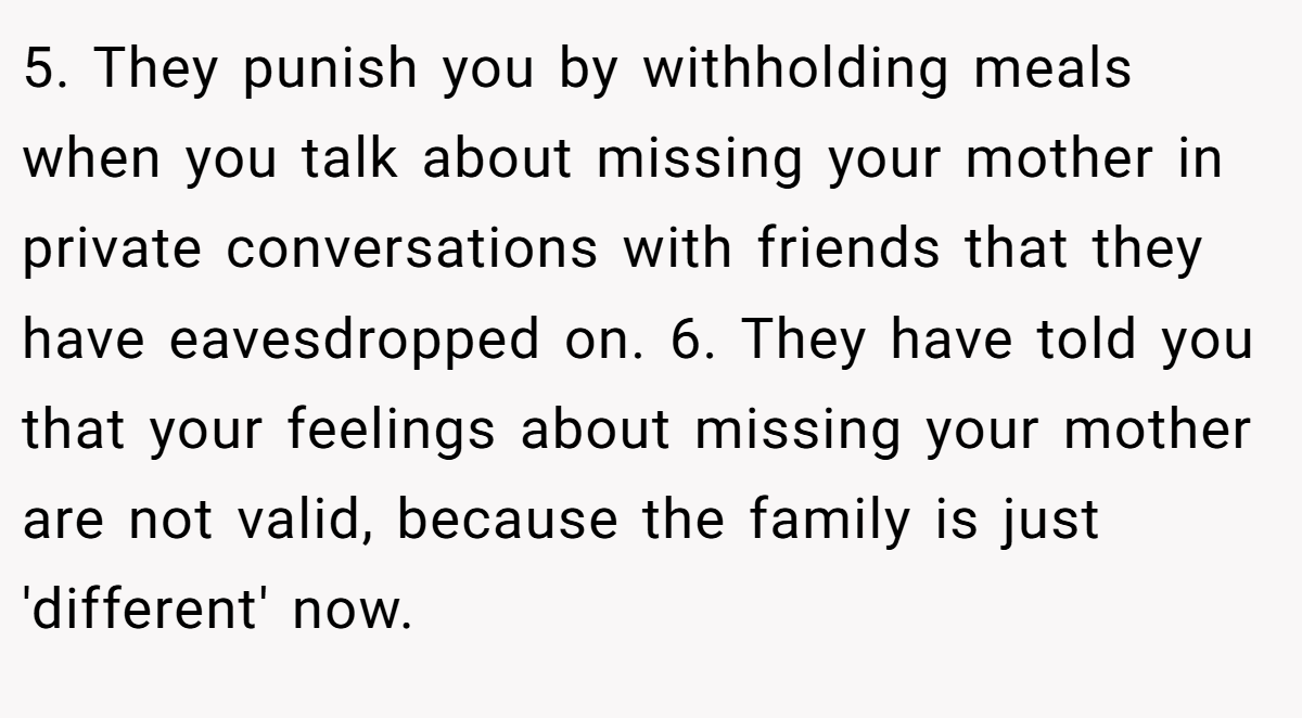 5. They punish you by withholding meals when you talk about missing your mother in private conversations with friends that they have eavesdropped on. 6. They have told you that your feelings about missing your mother are not valid, because the family is just 'different' now.