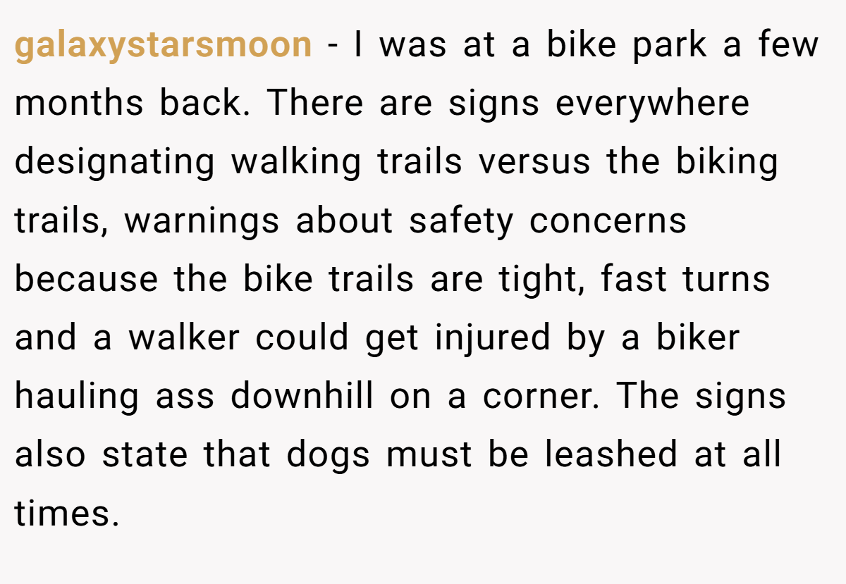 galaxystarsmoon − I was at a bike park a few months back. There are signs everywhere designating walking trails versus the biking trails, warnings about safety concerns because the bike trails are tight, fast turns and a walker could get injured by a biker hauling ass downhill on a corner. The signs also state that dogs must be leashed at all times.
