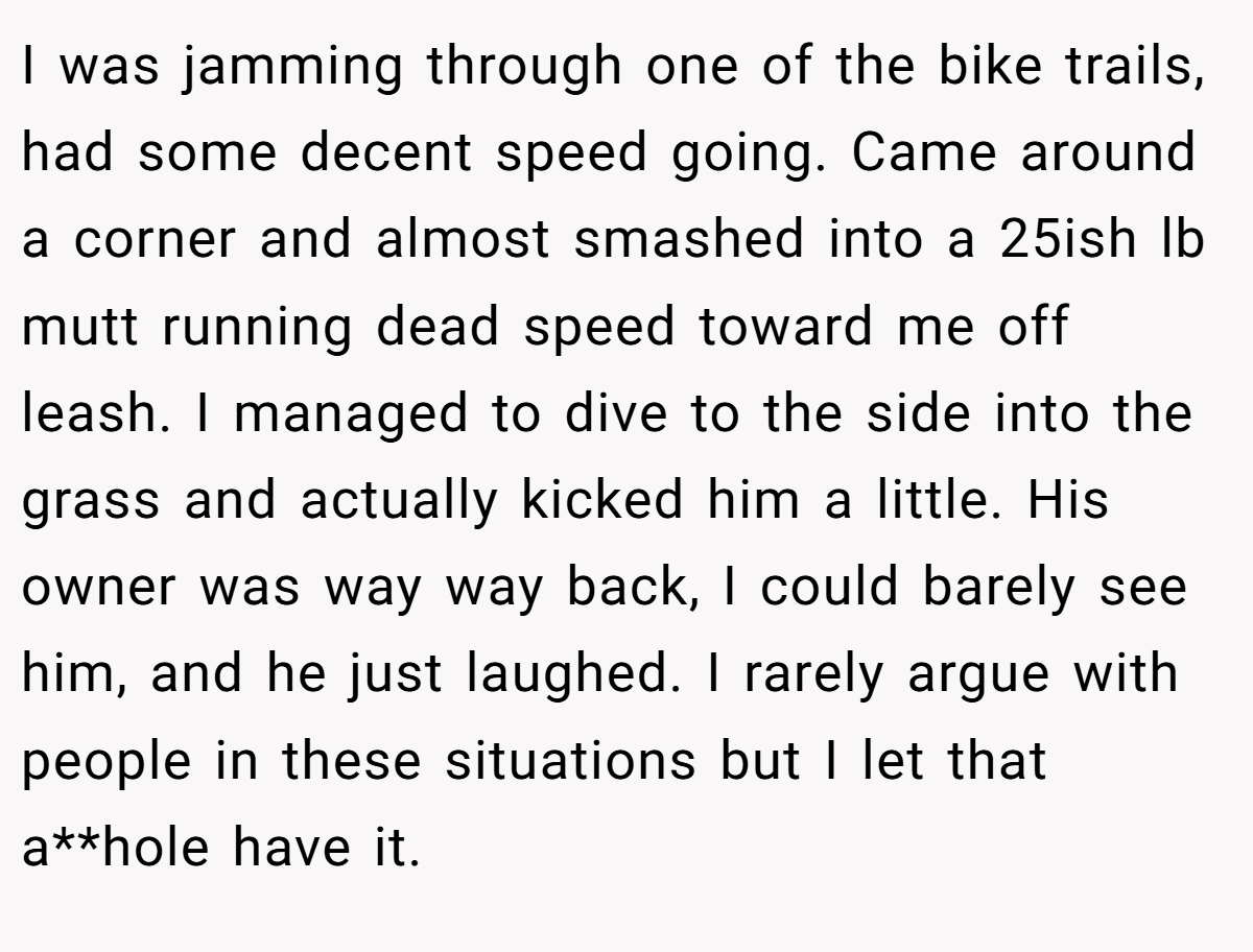 I was jamming through one of the bike trails, had some decent speed going. Came around a corner and almost smashed into a 25ish lb mutt running dead speed toward me off leash. I managed to dive to the side into the grass and actually kicked him a little. His owner was way way back, I could barely see him, and he just laughed. I rarely argue with people in these situations but I let that a**hole have it.