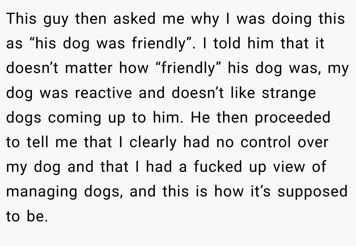 This guy then asked me why I was doing this as “his dog was friendly”. I told him that it doesn’t matter how “friendly” his dog was, my dog was reactive and doesn’t like strange dogs coming up to him. He then proceeded to tell me that I clearly had no control over my dog and that I had a fucked up view of managing dogs, and this is how it’s supposed to be.