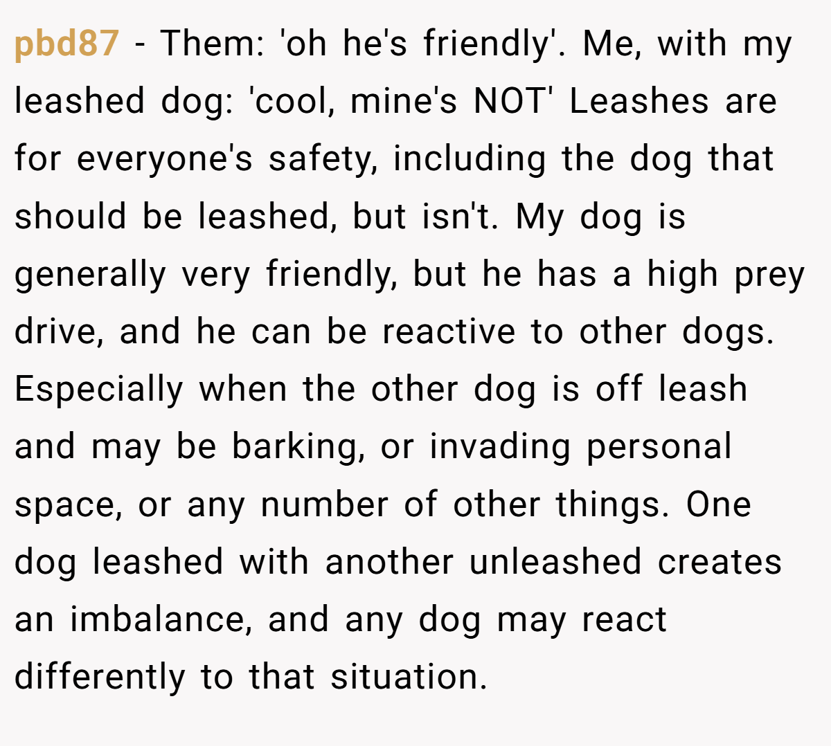 pbd87 − Them: 'oh he's friendly'. Me, with my leashed dog: 'cool, mine's NOT' Leashes are for everyone's safety, including the dog that should be leashed, but isn't. My dog is generally very friendly, but he has a high prey drive, and he can be reactive to other dogs. Especially when the other dog is off leash and may be barking, or invading personal space, or any number of other things. One dog leashed with another unleashed creates an imbalance, and any dog may react differently to that situation.