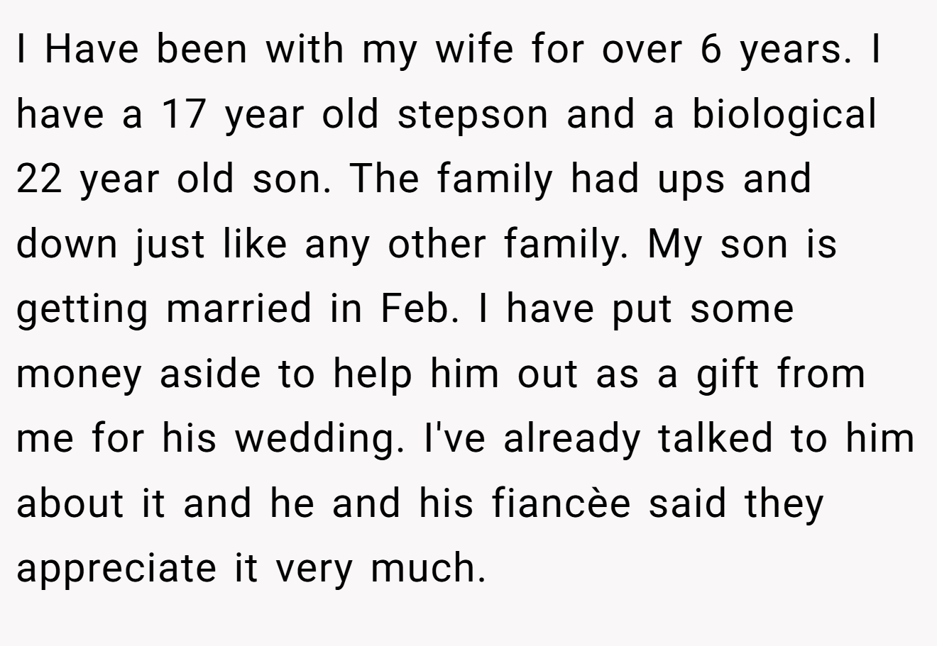 I Have been with my wife for over 6 years. I have a 17 year old stepson and a biological 22 year old son. The family had ups and down just like any other family. My son is getting married in Feb. I have put some money aside to help him out as a gift from me for his wedding. I've already talked to him about it and he and his fiancèe said they appreciate it very much.