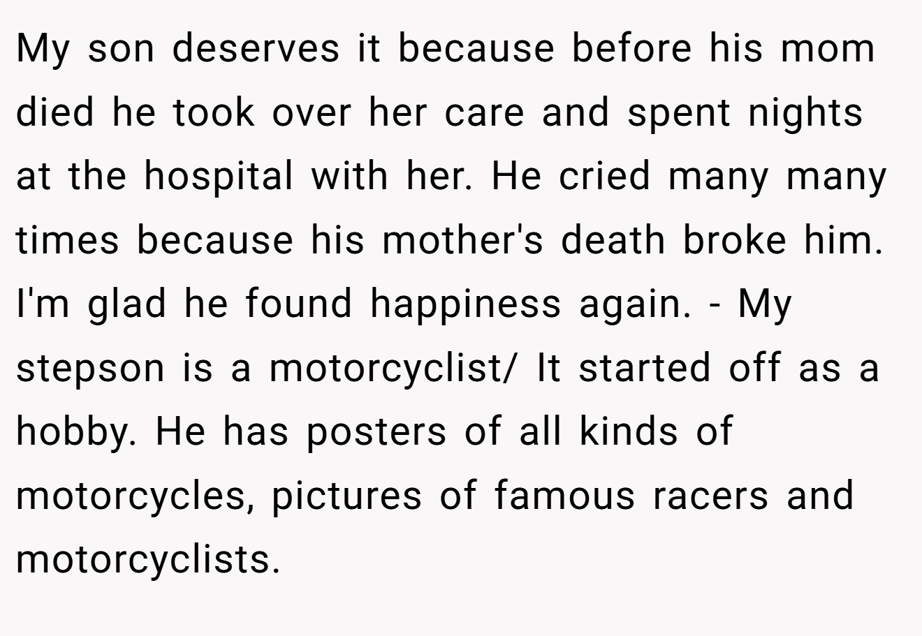 My son deserves it because before his mom died he took over her care and spent nights at the hospital with her. He cried many many times because his mother's death broke him. I'm glad he found happiness again. - My stepson is a motorcyclist/ It started off as a hobby. He has posters of all kinds of motorcycles, pictures of famous racers and motorcyclists.
