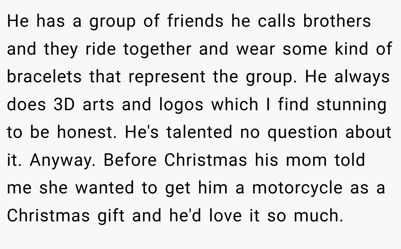 He has a group of friends he calls brothers and they ride together and wear some kind of bracelets that represent the group. He always does 3D arts and logos which I find stunning to be honest. He's talented no question about it. Anyway. Before Christmas his mom told me she wanted to get him a motorcycle as a Christmas gift and he'd love it so much.