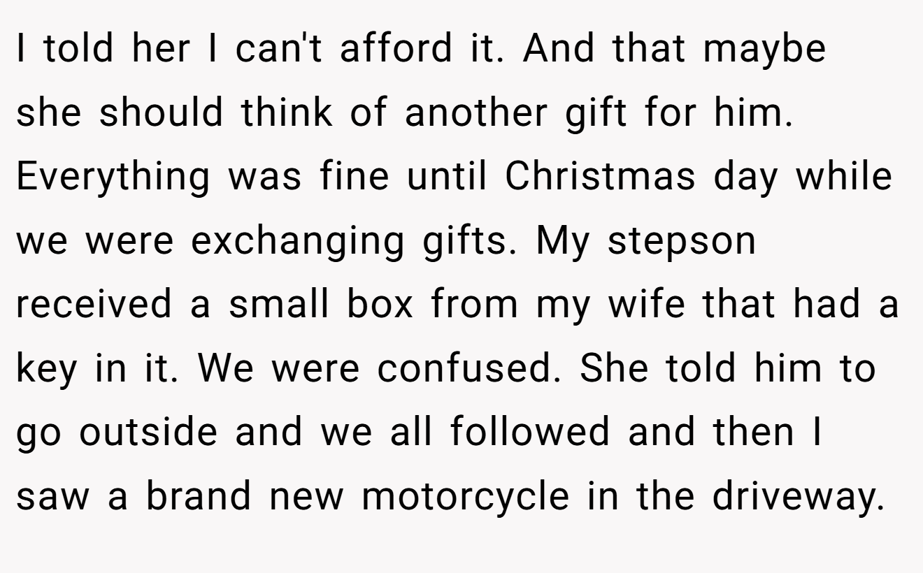 I told her I can't afford it. And that maybe she should think of another gift for him. Everything was fine until Christmas day while we were exchanging gifts. My stepson received a small box from my wife that had a key in it. We were confused. She told him to go outside and we all followed and then I saw a brand new motorcycle in the driveway.