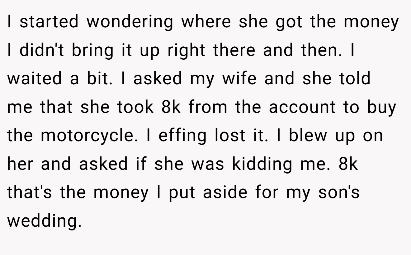 I started wondering where she got the money I didn't bring it up right there and then. I waited a bit. I asked my wife and she told me that she took 8k from the account to buy the motorcycle. I effing lost it. I blew up on her and asked if she was kidding me. 8k that's the money I put aside for my son's wedding.