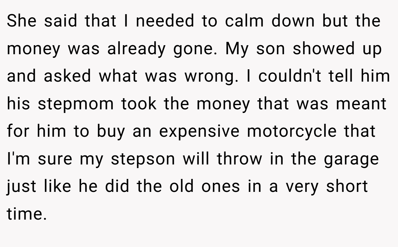 She said that I needed to calm down but the money was already gone. My son showed up and asked what was wrong. I couldn't tell him his stepmom took the money that was meant for him to buy an expensive motorcycle that I'm sure my stepson will throw in the garage just like he did the old ones in a very short time.