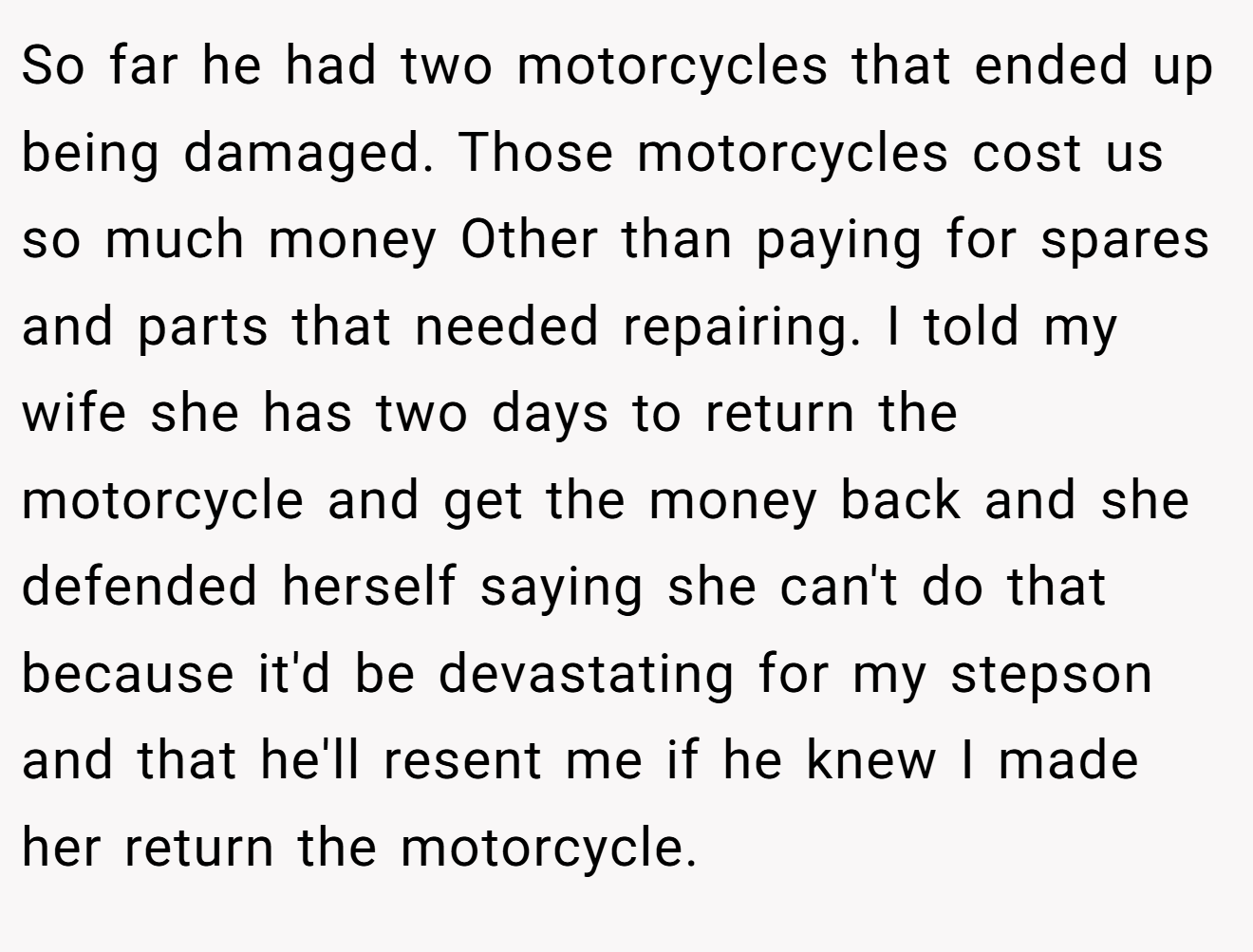 So far he had two motorcycles that ended up being damaged. Those motorcycles cost us so much money Other than paying for spares and parts that needed repairing. I told my wife she has two days to return the motorcycle and get the money back and she defended herself saying she can't do that because it'd be devastating for my stepson and that he'll resent me if he knew I made her return the motorcycle.