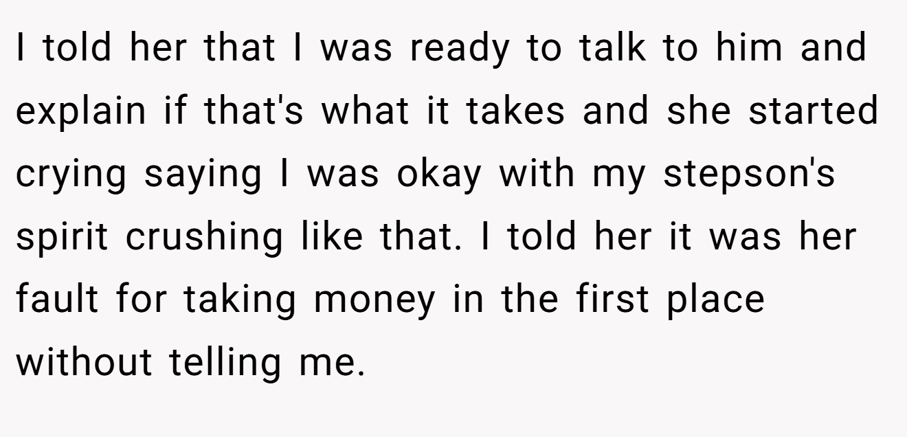 I told her that I was ready to talk to him and explain if that's what it takes and she started crying saying I was okay with my stepson's spirit crushing like that. I told her it was her fault for taking money in the first place without telling me.