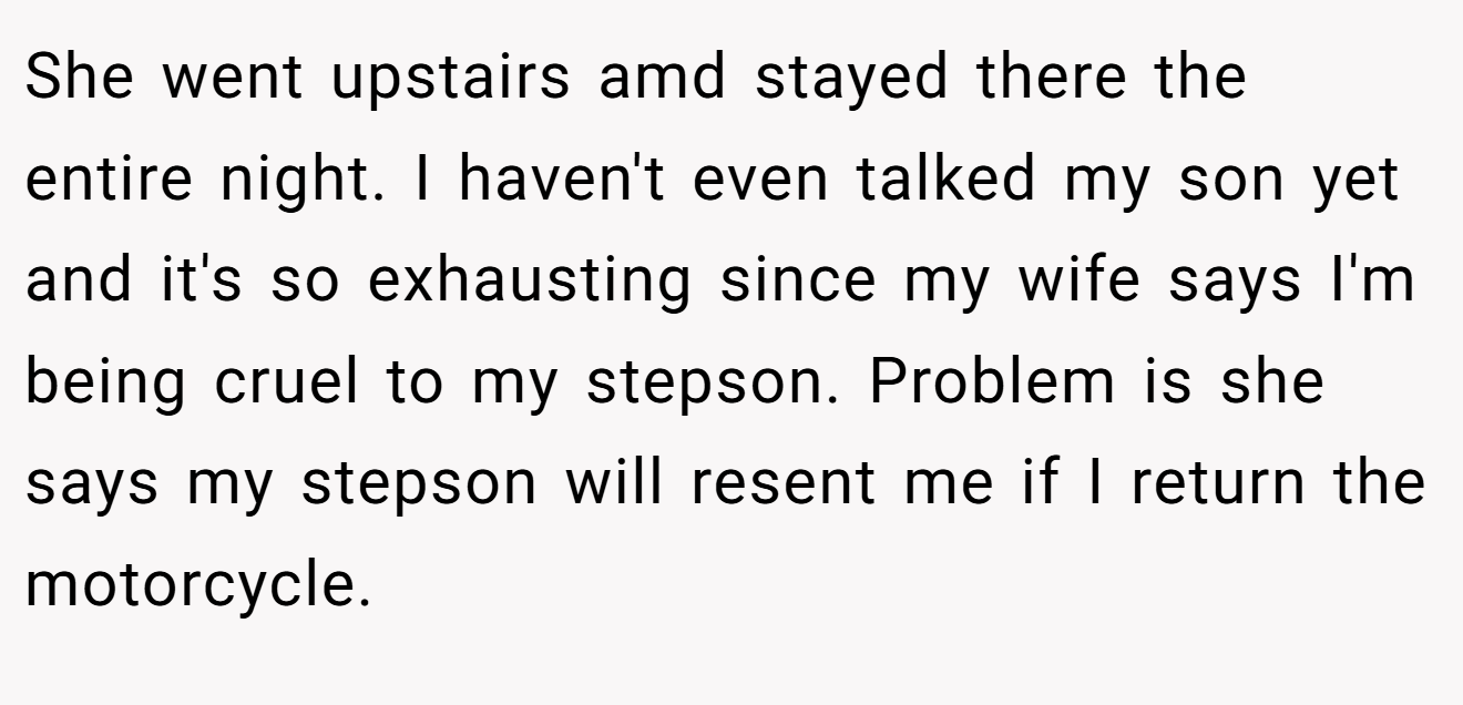 She went upstairs amd stayed there the entire night. I haven't even talked my son yet and it's so exhausting since my wife says I'm being cruel to my stepson. Problem is she says my stepson will resent me if I return the motorcycle.