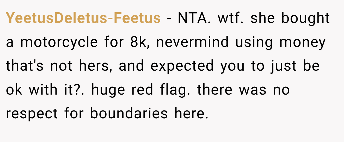 YeetusDeletus-Feetus − NTA. wtf. she bought a motorcycle for 8k, nevermind using money that's not hers, and expected you to just be ok with it?. huge red flag. there was no respect for boundaries here.