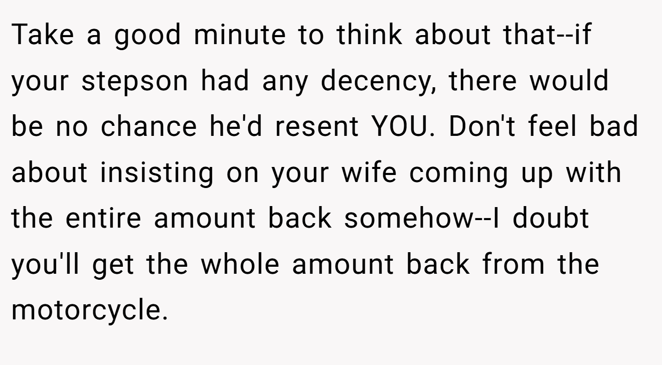 Take a good minute to think about that--if your stepson had any decency, there would be no chance he'd resent YOU. Don't feel bad about insisting on your wife coming up with the entire amount back somehow--I doubt you'll get the whole amount back from the motorcycle.