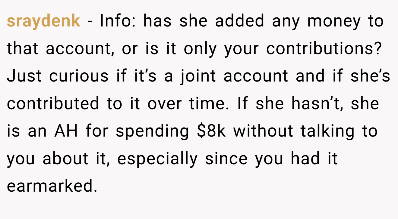 sraydenk − Info: has she added any money to that account, or is it only your contributions? Just curious if it’s a joint account and if she’s contributed to it over time. If she hasn’t, she is an AH for spending $8k without talking to you about it, especially since you had it earmarked.