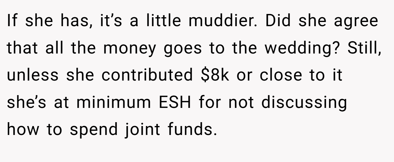 If she has, it’s a little muddier. Did she agree that all the money goes to the wedding? Still, unless she contributed $8k or close to it she’s at minimum ESH for not discussing how to spend joint funds.