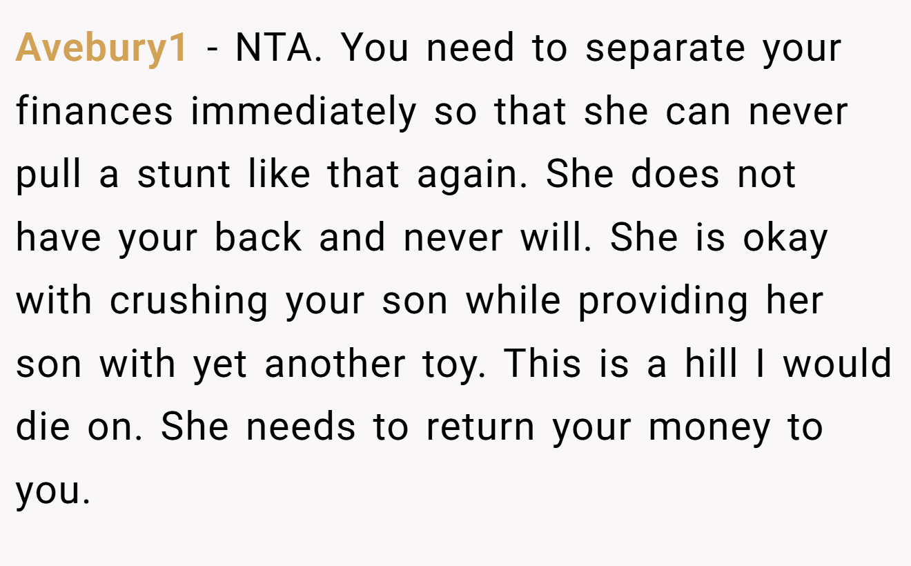 Avebury1 − NTA. You need to separate your finances immediately so that she can never pull a stunt like that again. She does not have your back and never will. She is okay with crushing your son while providing her son with yet another toy. This is a hill I would die on. She needs to return your money to you.