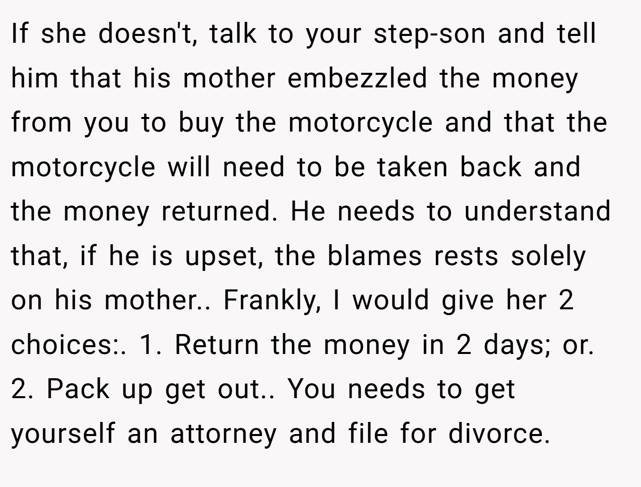 If she doesn't, talk to your step-son and tell him that his mother embezzled the money from you to buy the motorcycle and that the motorcycle will need to be taken back and the money returned. He needs to understand that, if he is upset, the blames rests solely on his mother.. Frankly, I would give her 2 choices:. 1. Return the money in 2 days; or. 2. Pack up get out.. You needs to get yourself an attorney and file for divorce.