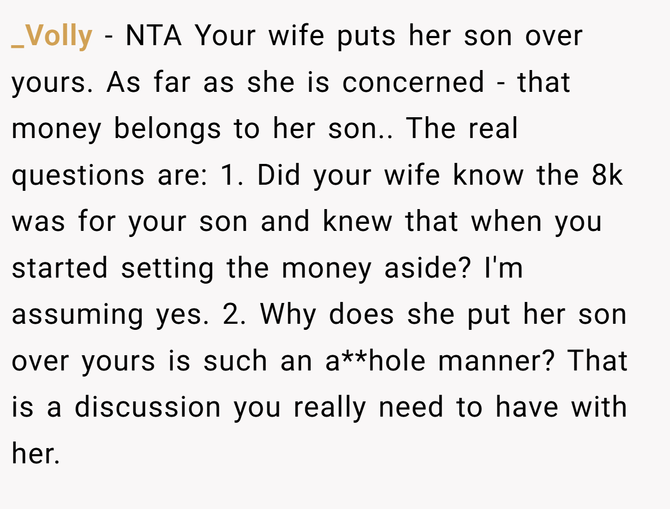 _Volly − NTA Your wife puts her son over yours. As far as she is concerned - that money belongs to her son.. The real questions are: 1. Did your wife know the 8k was for your son and knew that when you started setting the money aside? I'm assuming yes. 2. Why does she put her son over yours is such an a**hole manner? That is a discussion you really need to have with her.
