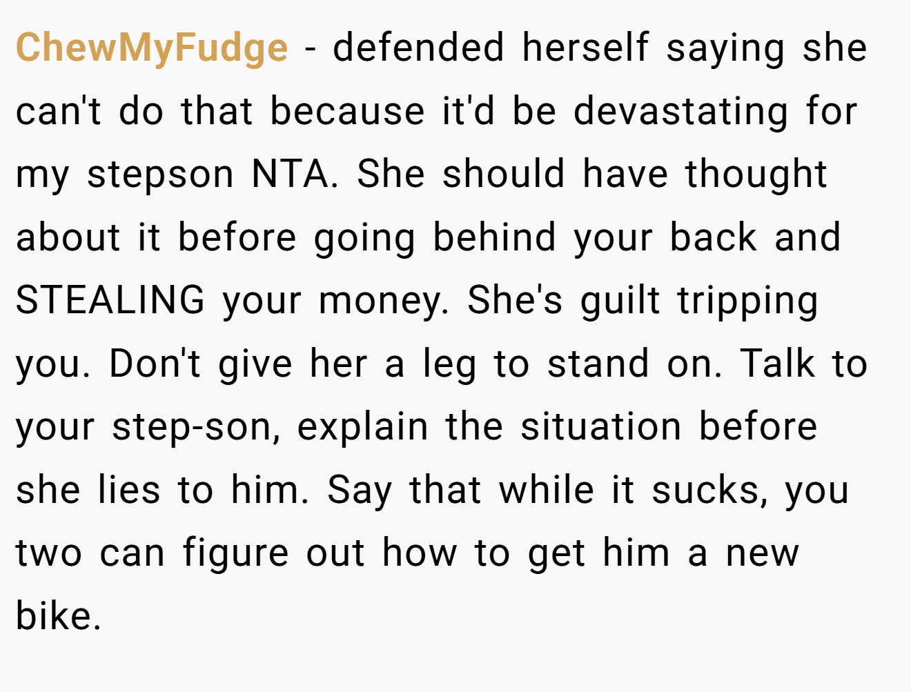 ChewMyFudge − defended herself saying she can't do that because it'd be devastating for my stepson NTA. She should have thought about it before going behind your back and STEALING your money. She's guilt tripping you. Don't give her a leg to stand on. Talk to your step-son, explain the situation before she lies to him. Say that while it sucks, you two can figure out how to get him a new bike.