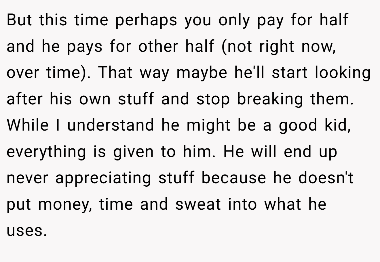 But this time perhaps you only pay for half and he pays for other half (not right now, over time). That way maybe he'll start looking after his own stuff and stop breaking them. While I understand he might be a good kid, everything is given to him. He will end up never appreciating stuff because he doesn't put money, time and sweat into what he uses.