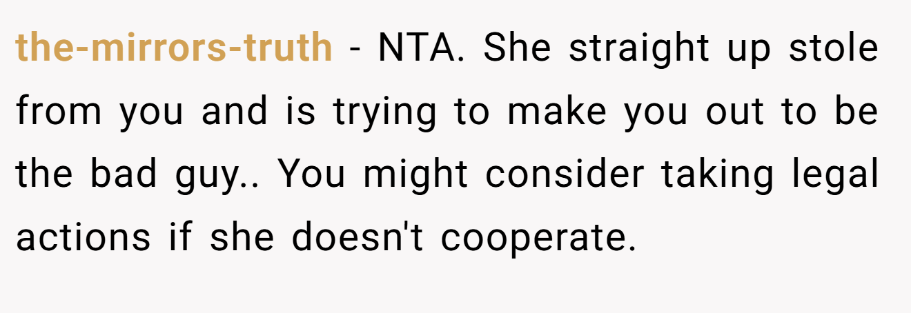 the-mirrors-truth − NTA. She straight up stole from you and is trying to make you out to be the bad guy.. You might consider taking legal actions if she doesn't cooperate.