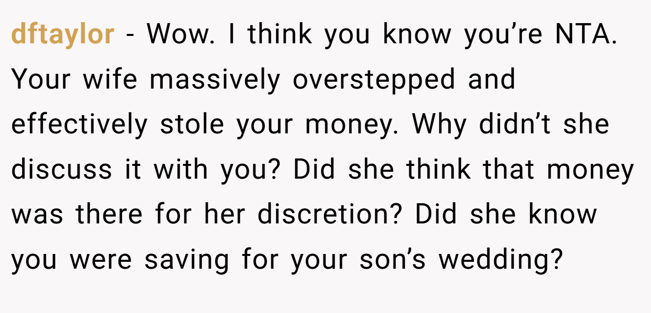 dftaylor − Wow. I think you know you’re NTA. Your wife massively overstepped and effectively stole your money. Why didn’t she discuss it with you? Did she think that money was there for her discretion? Did she know you were saving for your son’s wedding?