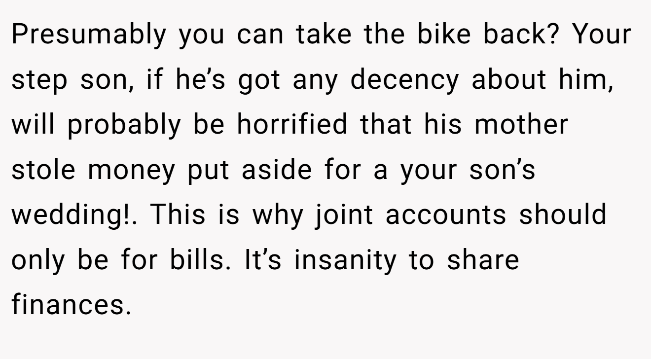 Presumably you can take the bike back? Your step son, if he’s got any decency about him, will probably be horrified that his mother stole money put aside for a your son’s wedding!. This is why joint accounts should only be for bills. It’s insanity to share finances.