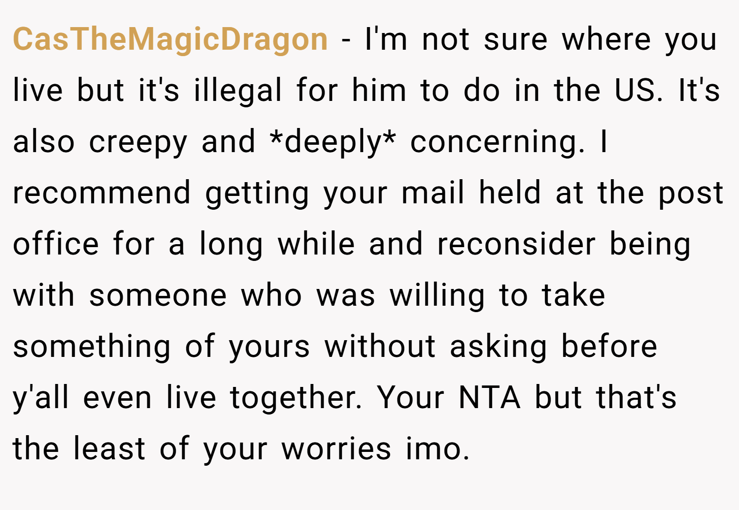 CasTheMagicDragon − I'm not sure where you live but it's illegal for him to do in the US. It's also creepy and *deeply* concerning. I recommend getting your mail held at the post office for a long while and reconsider being with someone who was willing to take something of yours without asking before y'all even live together. Your NTA but that's the least of your worries imo.