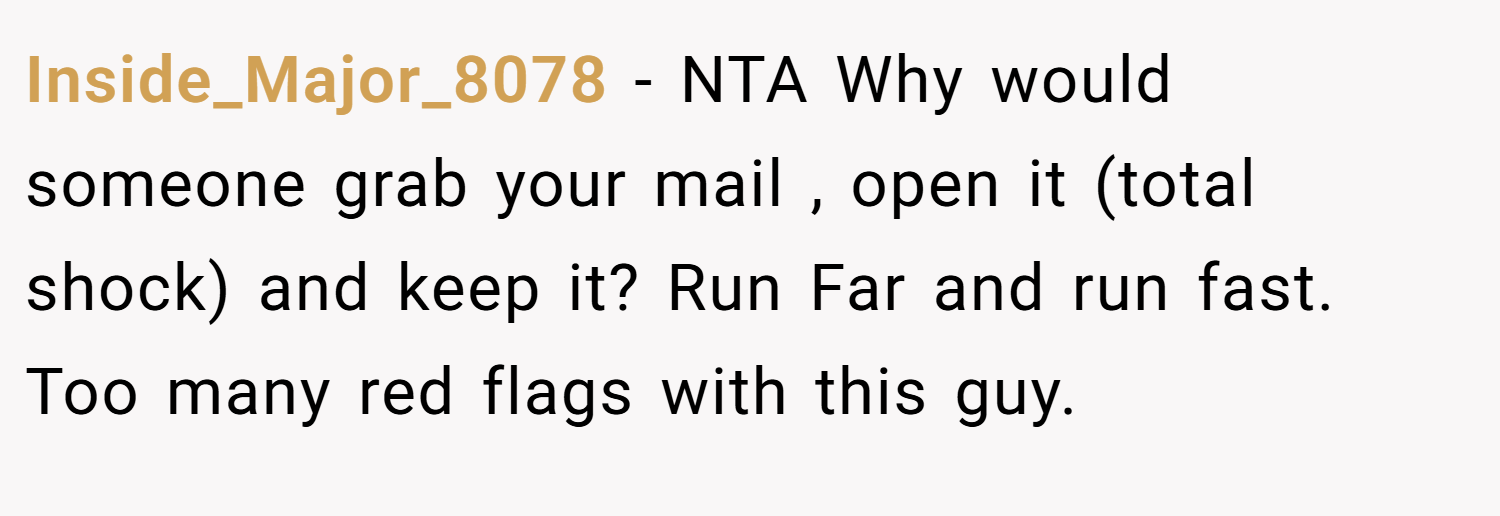 Inside_Major_8078 − NTA Why would someone grab your mail , open it (total shock) and keep it? Run Far and run fast. Too many red flags with this guy.