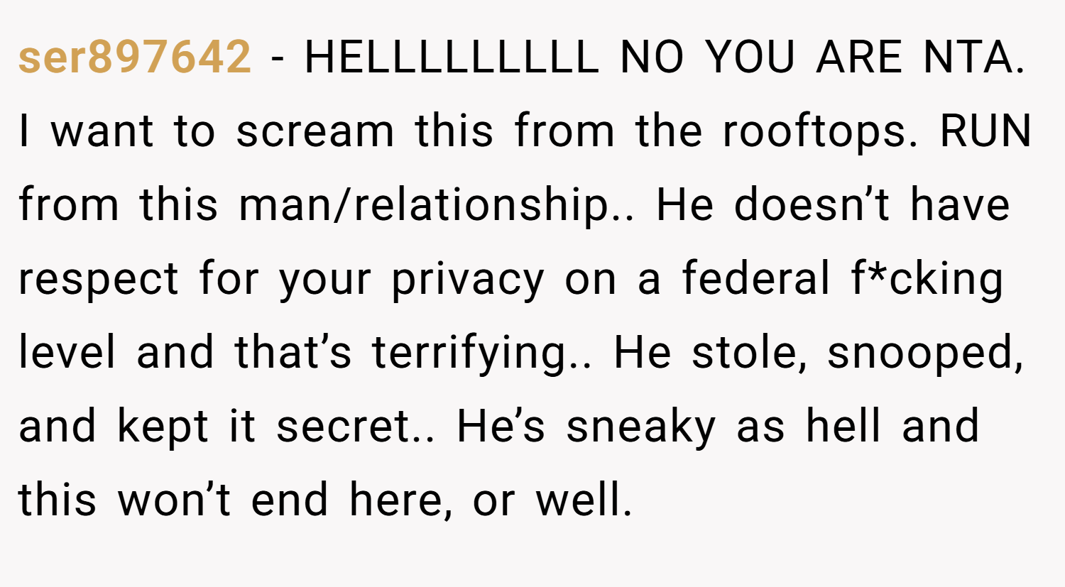ser897642 − HELLLLLLLLL NO YOU ARE NTA. I want to scream this from the rooftops. RUN from this man/relationship.. He doesn’t have respect for your privacy on a federal f*cking level and that’s terrifying.. He stole, snooped, and kept it secret.. He’s sneaky as hell and this won’t end here, or well.