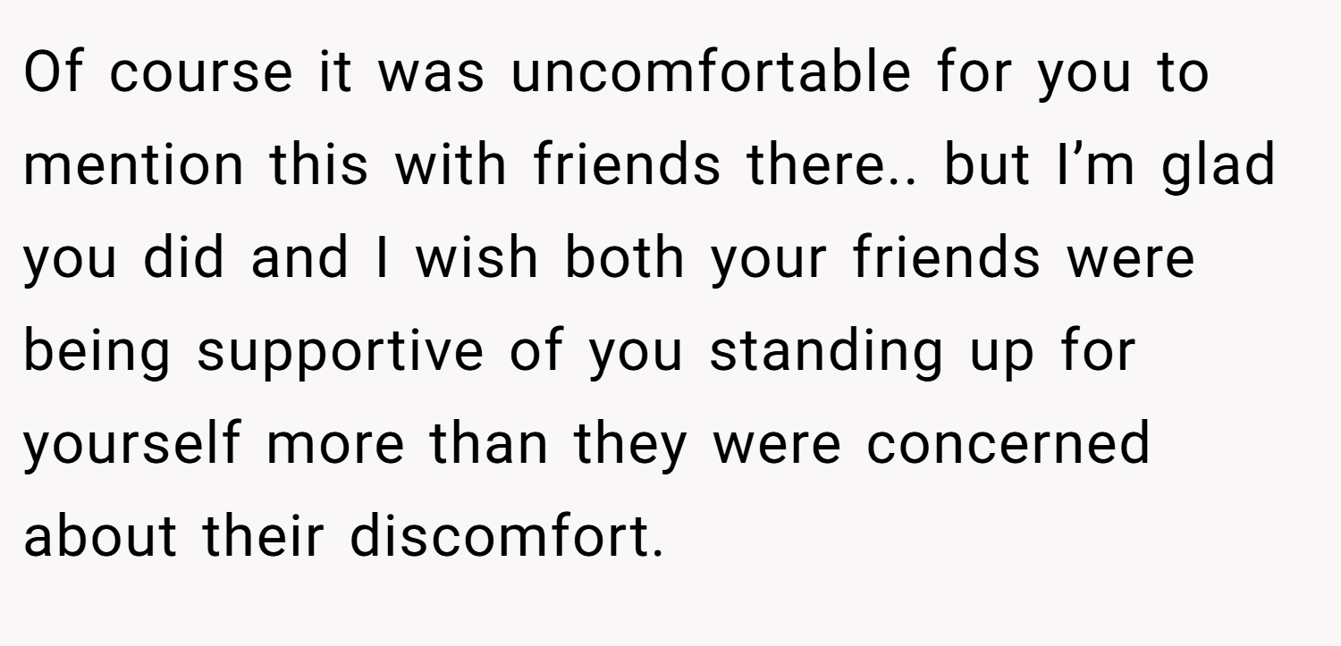 Of course it was uncomfortable for you to mention this with friends there.. but I’m glad you did and I wish both your friends were being supportive of you standing up for yourself more than they were concerned about their discomfort.