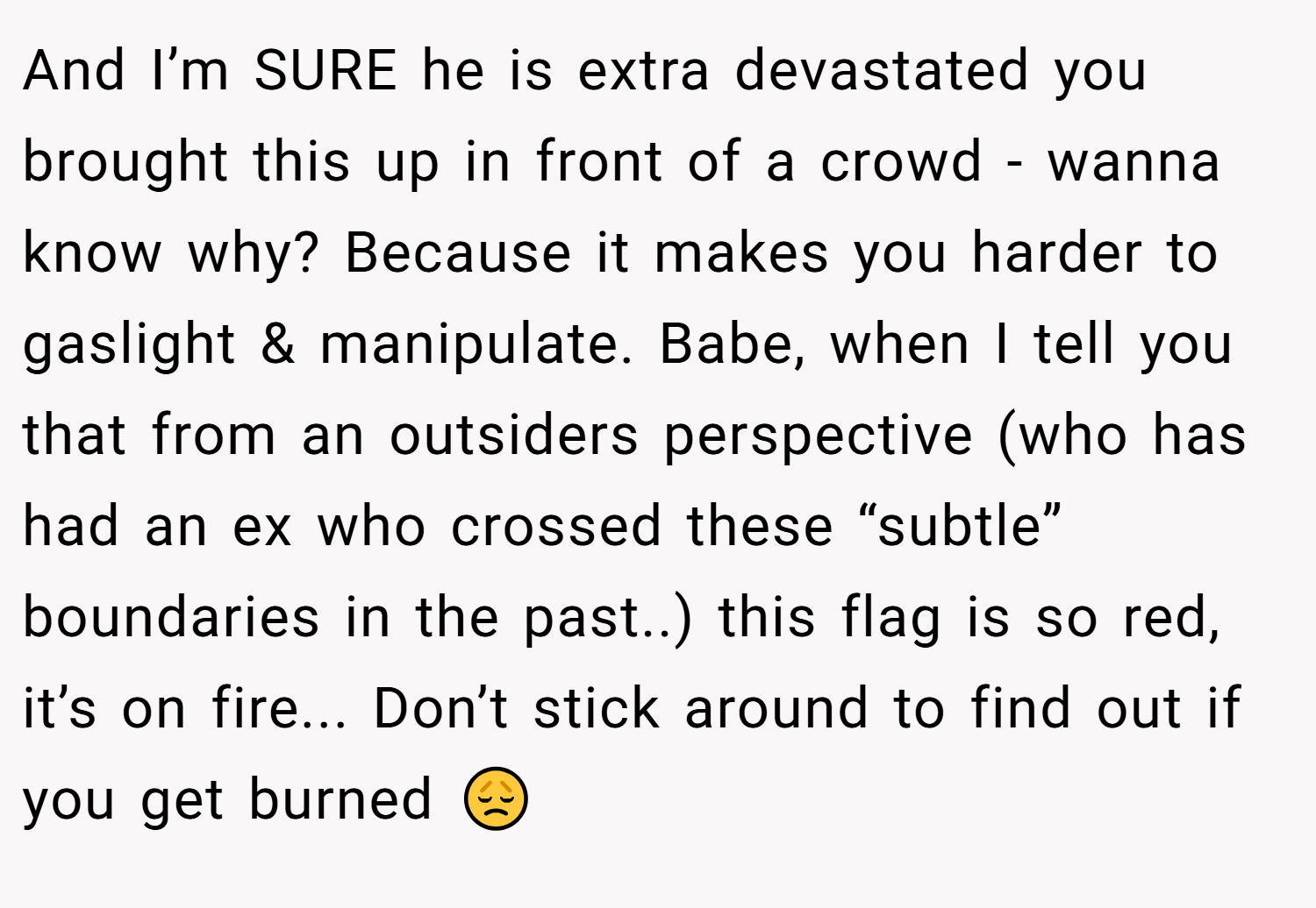 And I’m SURE he is extra devastated you brought this up in front of a crowd - wanna know why? Because it makes you harder to gaslight & manipulate. Babe, when I tell you that from an outsiders perspective (who has had an ex who crossed these “subtle” boundaries in the past..) this flag is so red, it’s on fire... Don’t stick around to find out if you get burned 😞
