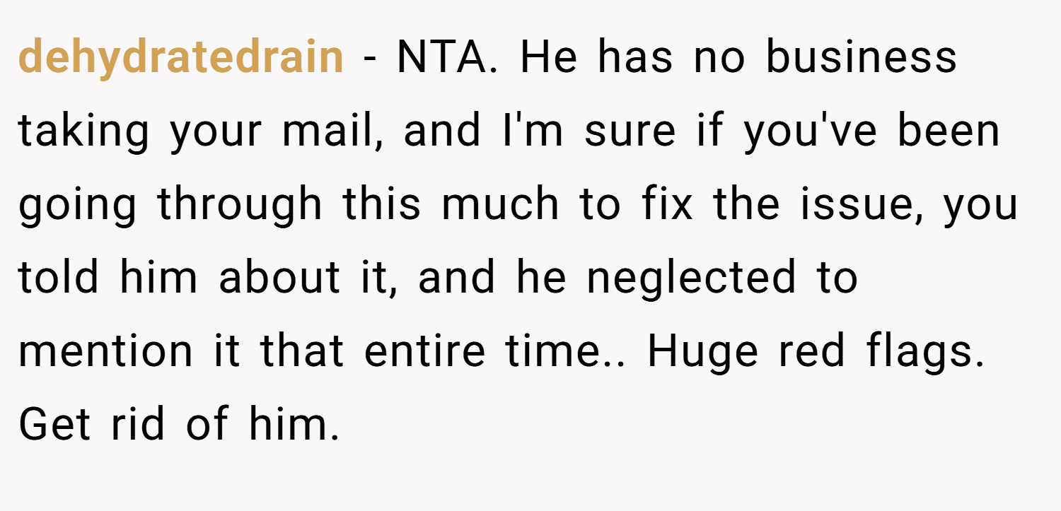 dehydratedrain − NTA. He has no business taking your mail, and I'm sure if you've been going through this much to fix the issue, you told him about it, and he neglected to mention it that entire time.. Huge red flags. Get rid of him.