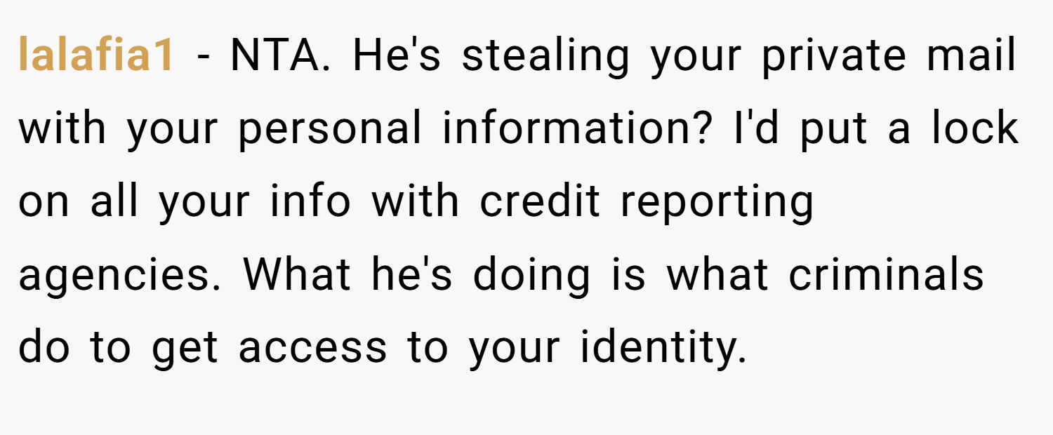 lalafia1 − NTA. He's stealing your private mail with your personal information? I'd put a lock on all your info with credit reporting agencies. What he's doing is what criminals do to get access to your identity.