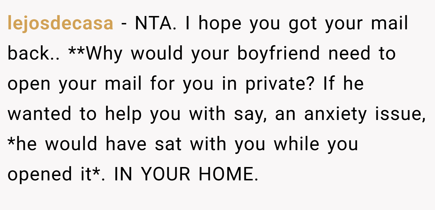 lejosdecasa − NTA. I hope you got your mail back.. **Why would your boyfriend need to open your mail for you in private? If he wanted to help you with say, an anxiety issue, *he would have sat with you while you opened it*. IN YOUR HOME.