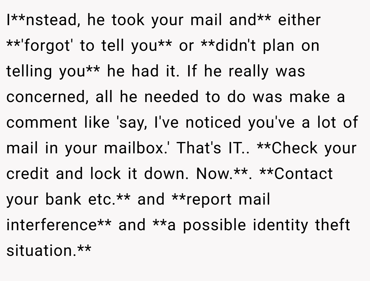 I**nstead, he took your mail and** either **'forgot' to tell you** or **didn't plan on telling you** he had it. If he really was concerned, all he needed to do was make a comment like 'say, I've noticed you've a lot of mail in your mailbox.' That's IT.. **Check your credit and lock it down. Now.**. **Contact your bank etc.** and **report mail interference** and **a possible identity theft situation.**