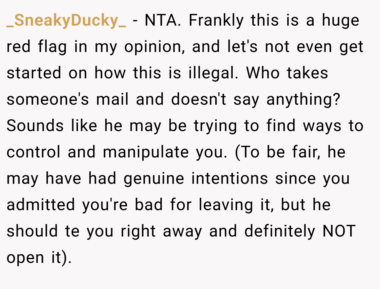 _SneakyDucky_ − NTA. Frankly this is a huge red flag in my opinion, and let's not even get started on how this is illegal. Who takes someone's mail and doesn't say anything? Sounds like he may be trying to find ways to control and manipulate you. (To be fair, he may have had genuine intentions since you admitted you're bad for leaving it, but he should te you right away and definitely NOT open it).