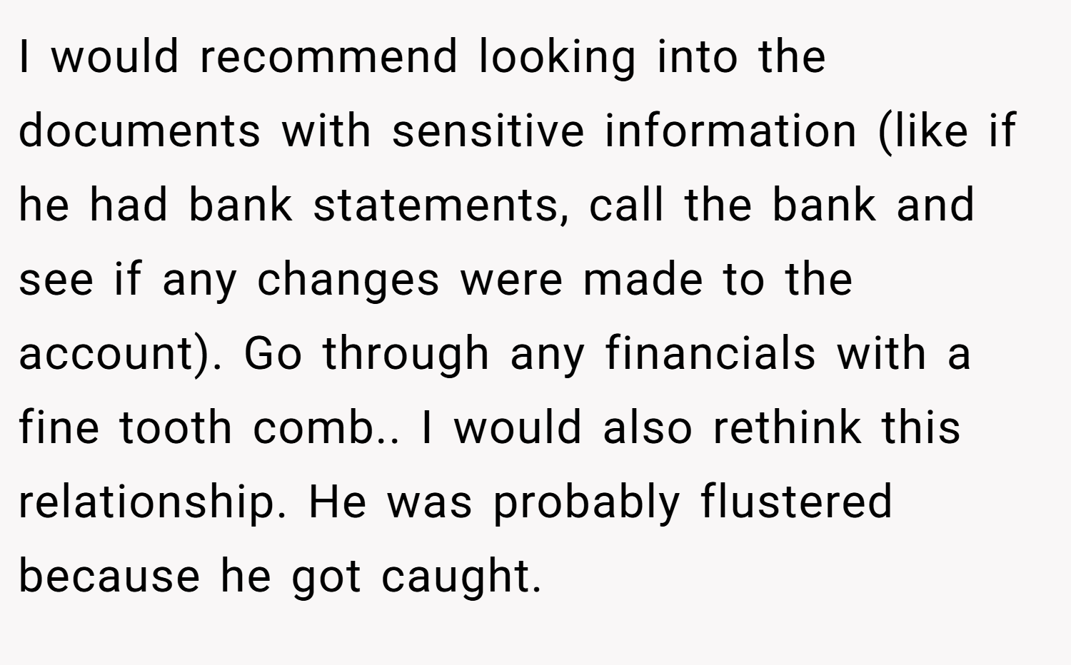 I would recommend looking into the documents with sensitive information (like if he had bank statements, call the bank and see if any changes were made to the account). Go through any financials with a fine tooth comb.. I would also rethink this relationship. He was probably flustered because he got caught.