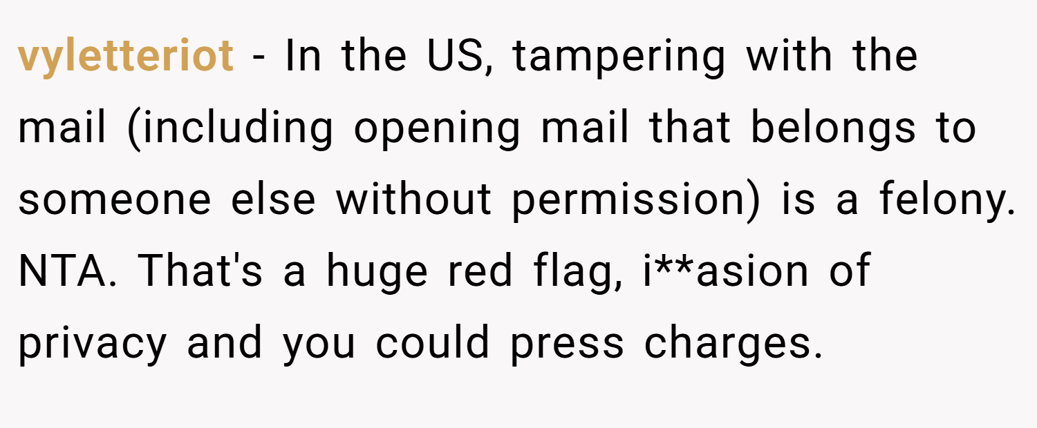 vyletteriot − In the US, tampering with the mail (including opening mail that belongs to someone else without permission) is a felony. NTA. That's a huge red flag, i**asion of privacy and you could press charges.