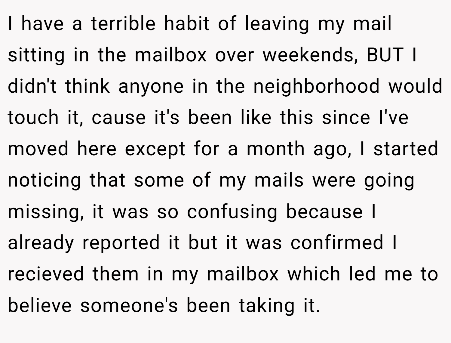 I have a terrible habit of leaving my mail sitting in the mailbox over weekends, BUT I didn't think anyone in the neighborhood would touch it, cause it's been like this since I've moved here except for a month ago, I started noticing that some of my mails were going missing, it was so confusing because I already reported it but it was confirmed I recieved them in my mailbox which led me to believe someone's been taking it.