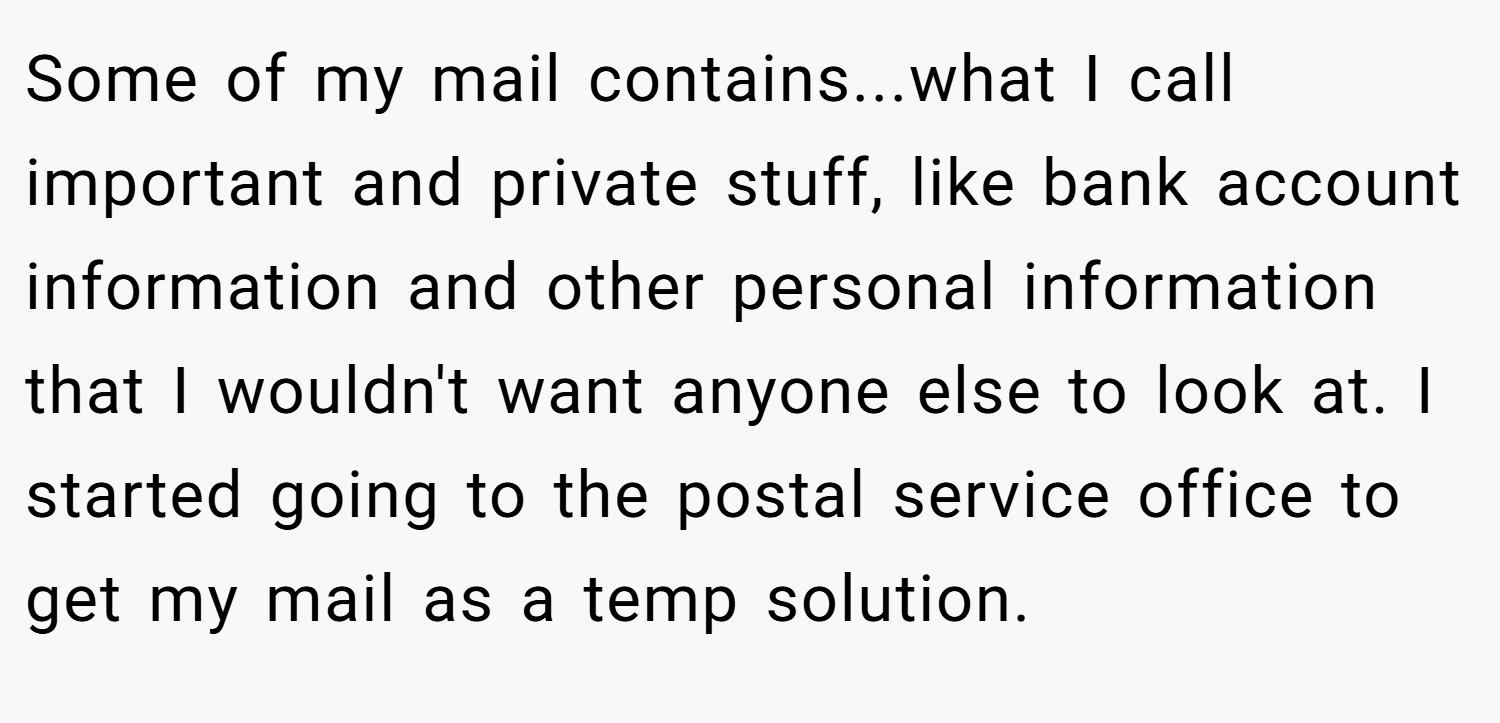 Some of my mail contains...what I call important and private stuff, like bank account information and other personal information that I wouldn't want anyone else to look at. I started going to the postal service office to get my mail as a temp solution.