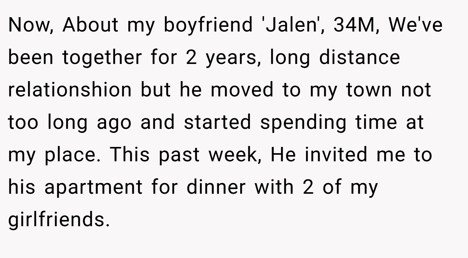 Now, About my boyfriend 'Jalen', 34M, We've been together for 2 years, long distance relationshion but he moved to my town not too long ago and started spending time at my place. This past week, He invited me to his apartment for dinner with 2 of my girlfriends.