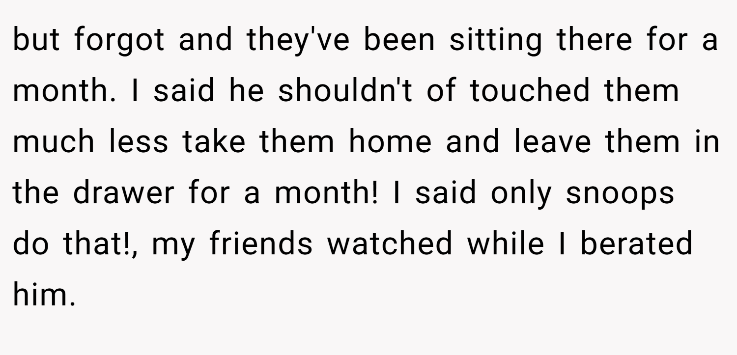 but forgot and they've been sitting there for a month. I said he shouldn't of touched them much less take them home and leave them in the drawer for a month! I said only snoops do that!, my friends watched while I berated him.