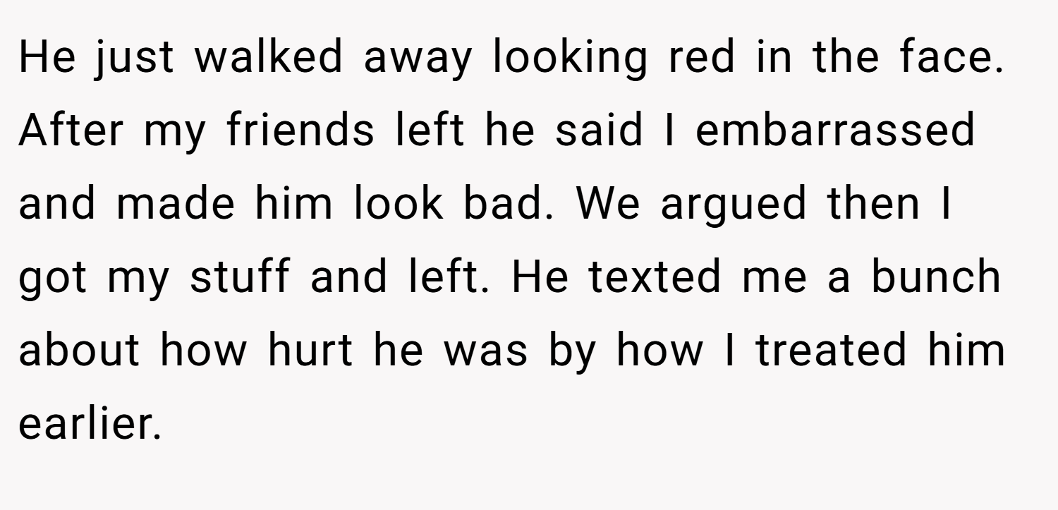 He just walked away looking red in the face. After my friends left he said I embarrassed and made him look bad. We argued then I got my stuff and left. He texted me a bunch about how hurt he was by how I treated him earlier.