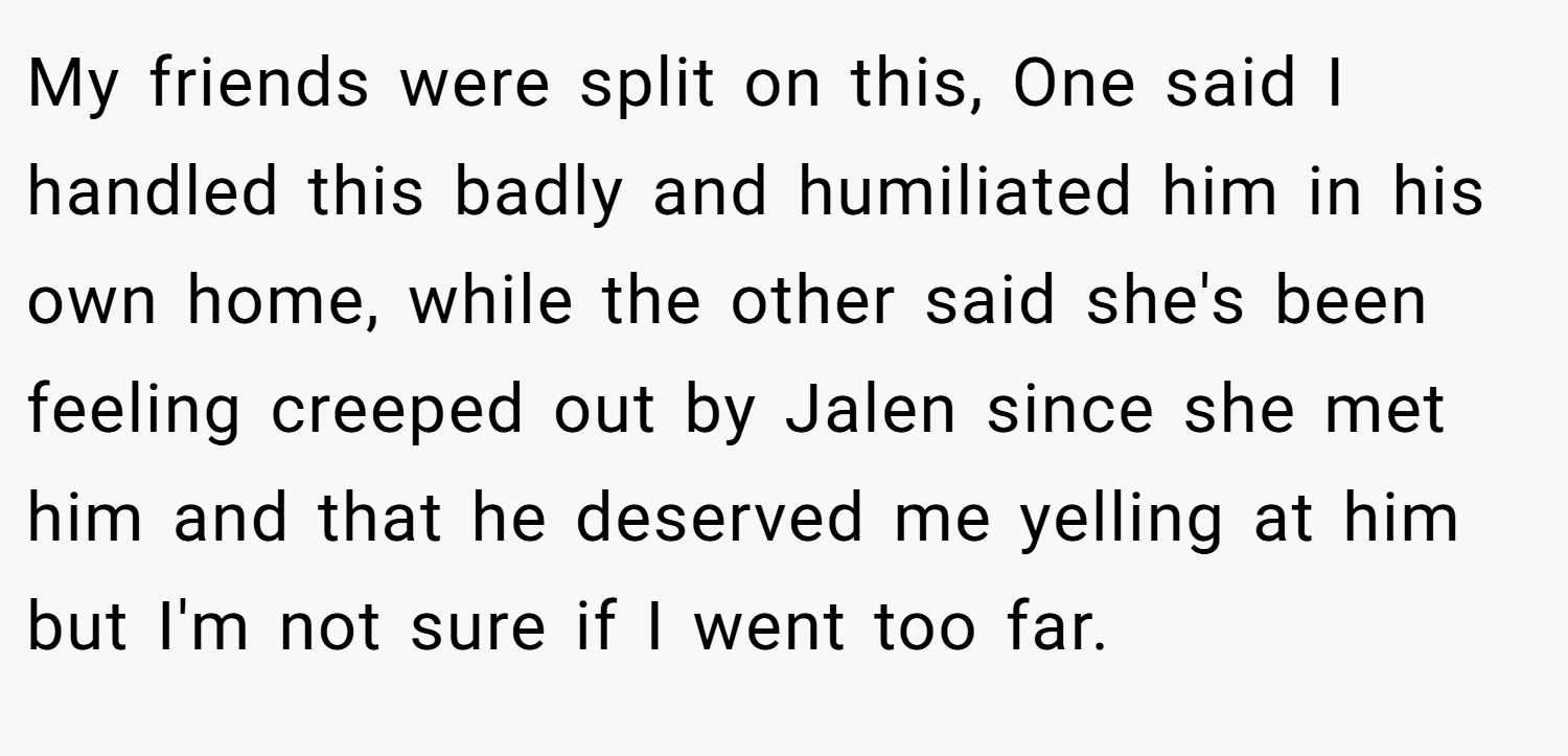 My friends were split on this, One said I handled this badly and humiliated him in his own home, while the other said she's been feeling creeped out by Jalen since she met him and that he deserved me yelling at him but I'm not sure if I went too far.