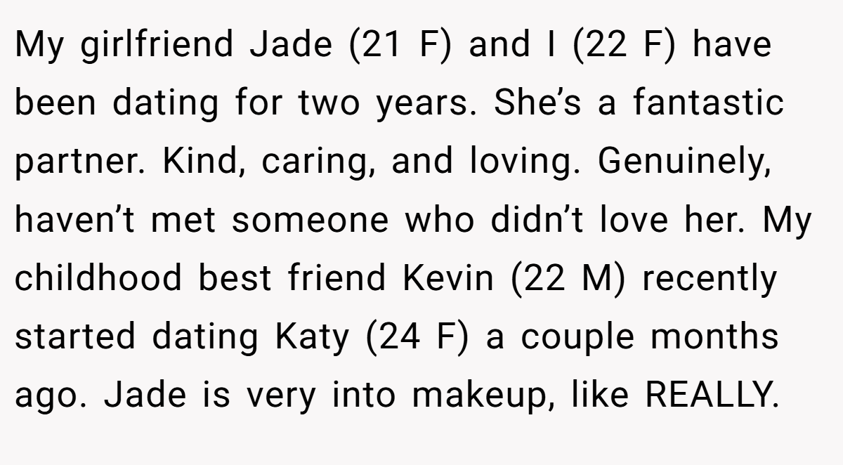 My girlfriend Jade (21 F) and I (22 F) have been dating for two years. She’s a fantastic partner. Kind, caring, and loving. Genuinely, haven’t met someone who didn’t love her. My childhood best friend Kevin (22 M) recently started dating Katy (24 F) a couple months ago. Jade is very into makeup, like REALLY.